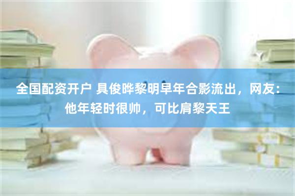 全国配资开户 具俊晔黎明早年合影流出，网友：他年轻时很帅，可比肩黎天王