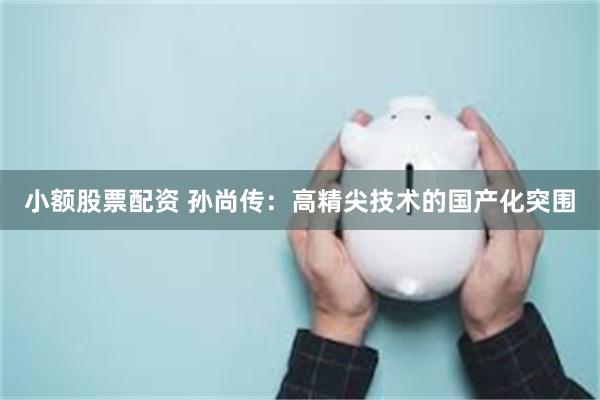 小额股票配资 孙尚传：高精尖技术的国产化突围