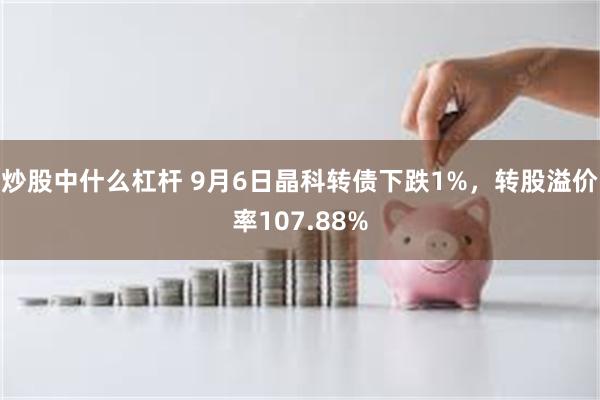 炒股中什么杠杆 9月6日晶科转债下跌1%，转股溢价率107.88%