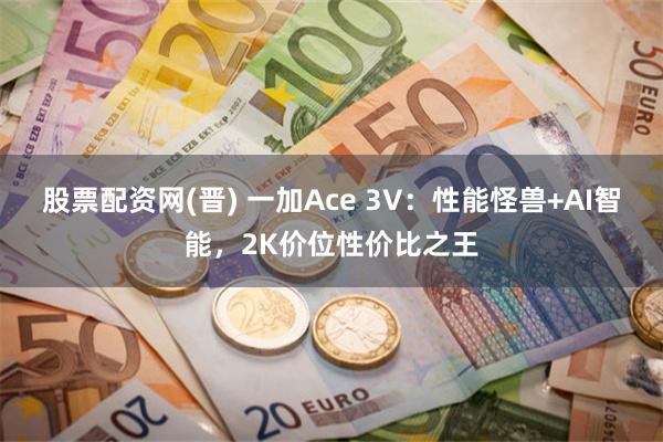 股票配资网(晋) 一加Ace 3V：性能怪兽+AI智能，2K价位性价比之王