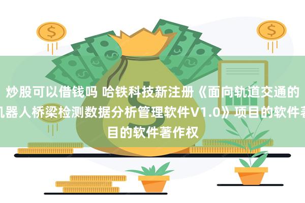 炒股可以借钱吗 哈铁科技新注册《面向轨道交通的智能机器人桥梁检测数据分析管理软件V1.0》项目的软件著作权