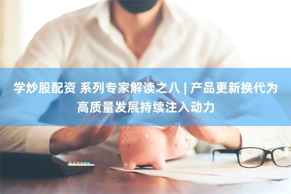 学炒股配资 系列专家解读之八 | 产品更新换代为高质量发展持续注入动力