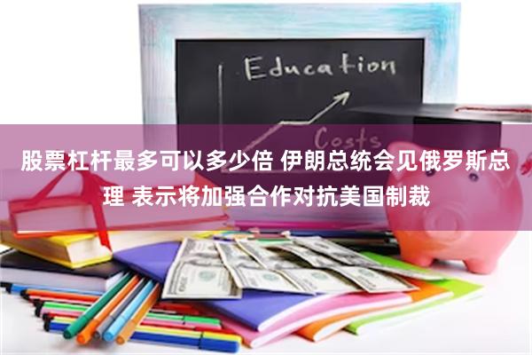 股票杠杆最多可以多少倍 伊朗总统会见俄罗斯总理 表示将加强合作对抗美国制裁