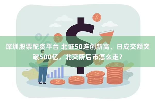 深圳股票配资平台 北证50连创新高、日成交额突破500亿，北交所后市怎么走？