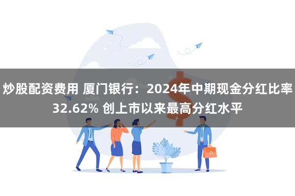 炒股配资费用 厦门银行：2024年中期现金分红比率32.62% 创上市以来最高分红水平