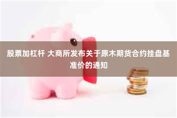 股票加杠杆 大商所发布关于原木期货合约挂盘基准价的通知