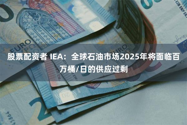 股票配资者 IEA：全球石油市场2025年将面临百万桶/日的供应过剩