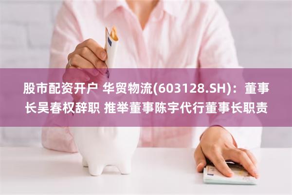 股市配资开户 华贸物流(603128.SH)：董事长吴春权辞职 推举董事陈宇代行董事长职责