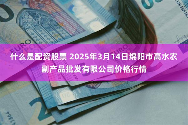 什么是配资股票 2025年3月14日绵阳市高水农副产品批发有限公司价格行情