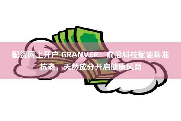 配资网上开户 GRANVER：前沿科技赋能精准抗老，天然成分开启健康风尚