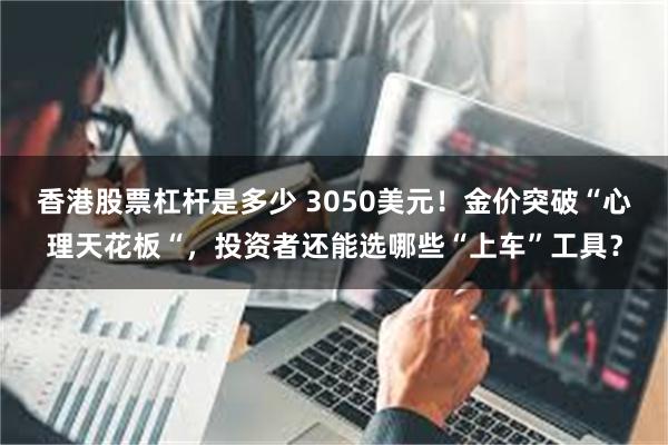 香港股票杠杆是多少 3050美元！金价突破“心理天花板“，投资者还能选哪些“上车”工具？